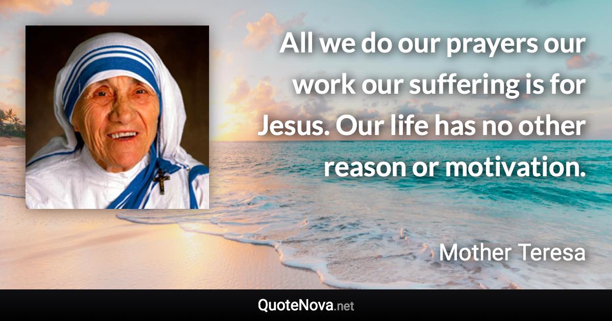 All we do our prayers our work our suffering is for Jesus. Our life has no other reason or motivation. - Mother Teresa quote