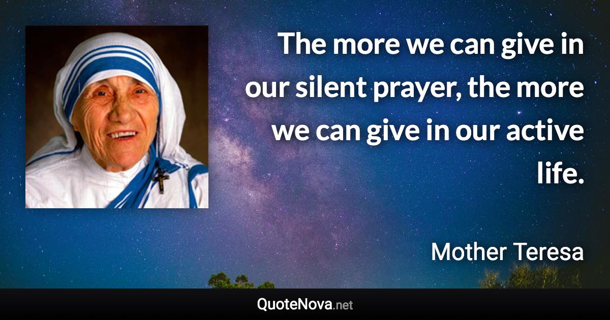 The more we can give in our silent prayer, the more we can give in our active life. - Mother Teresa quote