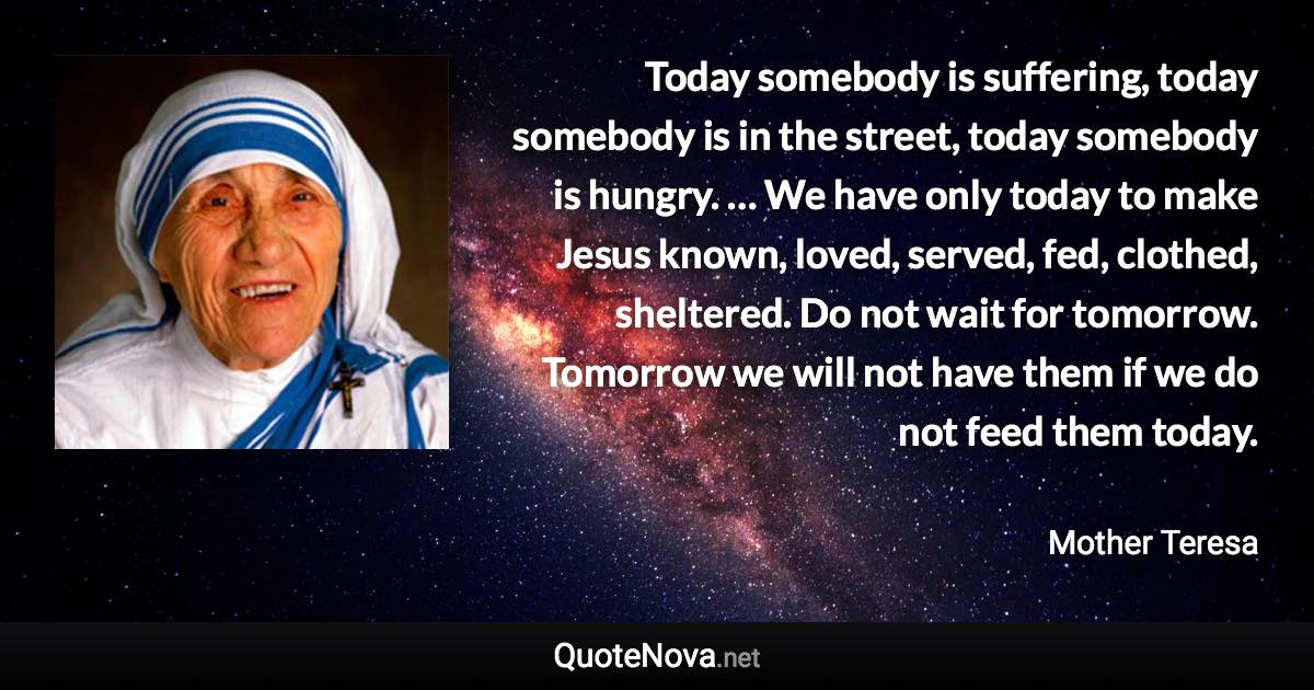 Today somebody is suffering, today somebody is in the street, today somebody is hungry. … We have only today to make Jesus known, loved, served, fed, clothed, sheltered. Do not wait for tomorrow. Tomorrow we will not have them if we do not feed them today. - Mother Teresa quote
