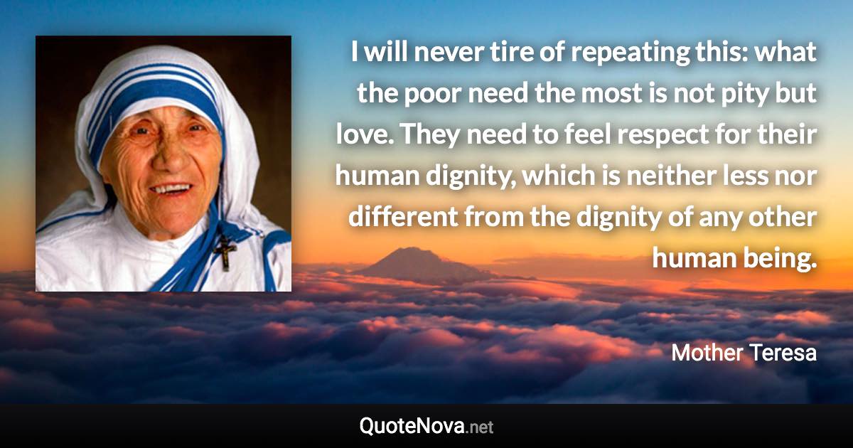 I will never tire of repeating this: what the poor need the most is not pity but love. They need to feel respect for their human dignity, which is neither less nor different from the dignity of any other human being. - Mother Teresa quote