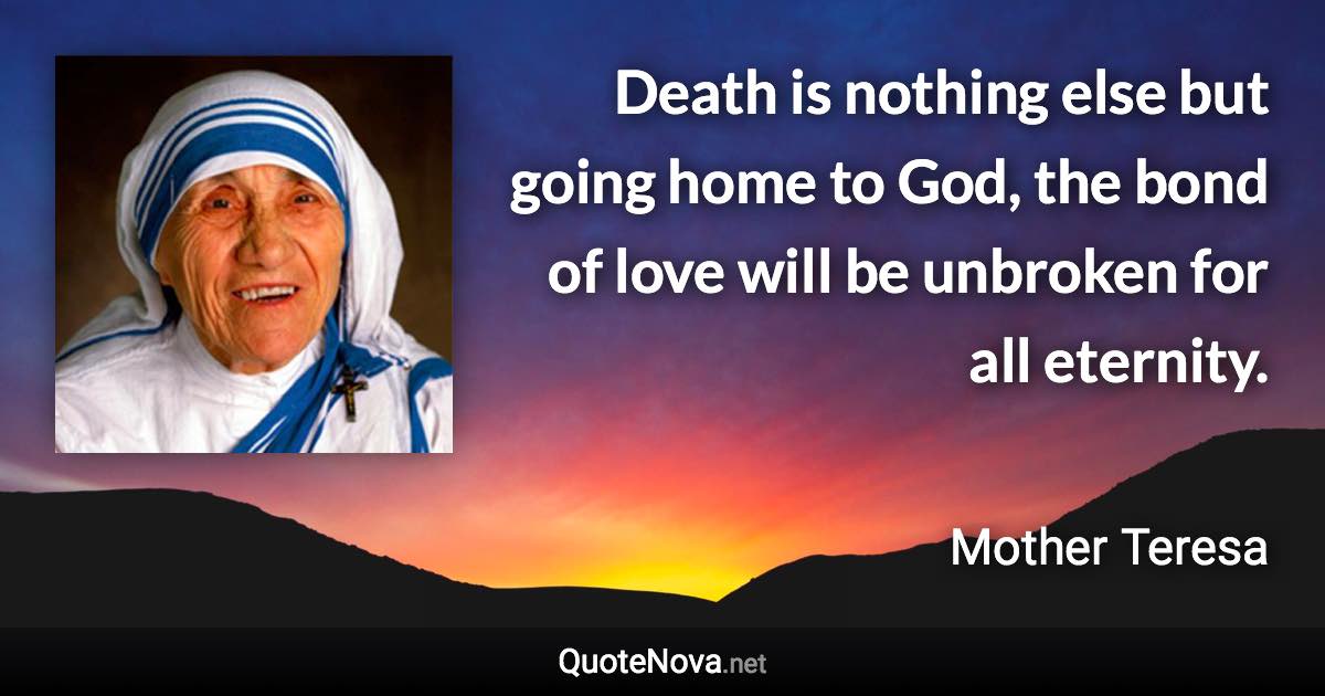 Death is nothing else but going home to God, the bond of love will be unbroken for all eternity. - Mother Teresa quote