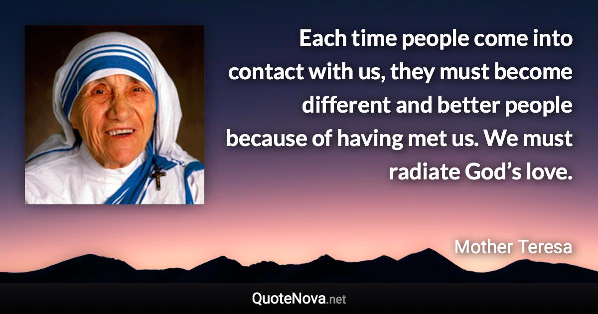 Each time people come into contact with us, they must become different and better people because of having met us. We must radiate God’s love. - Mother Teresa quote