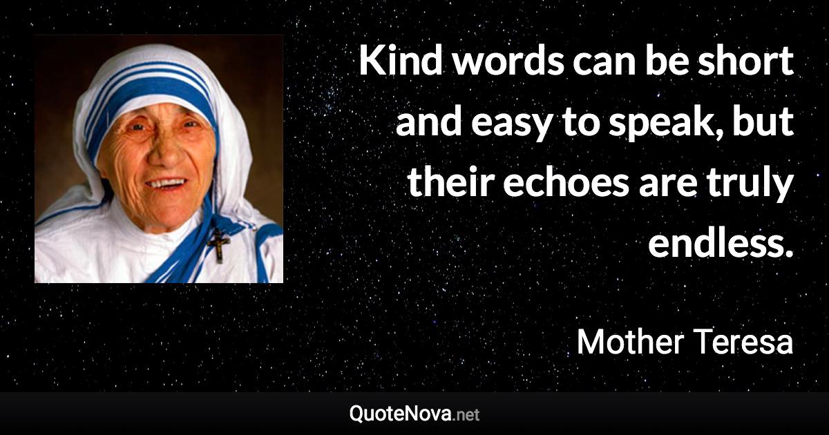 Kind words can be short and easy to speak, but their echoes are truly endless. - Mother Teresa quote