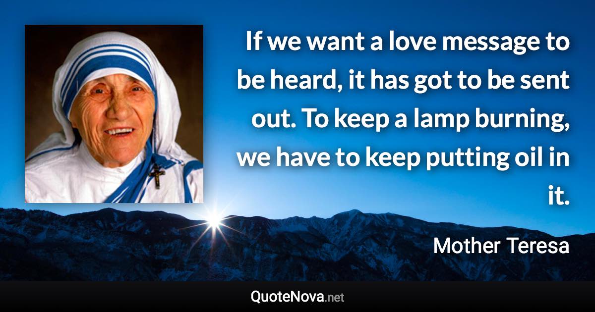 If we want a love message to be heard, it has got to be sent out. To keep a lamp burning, we have to keep putting oil in it. - Mother Teresa quote
