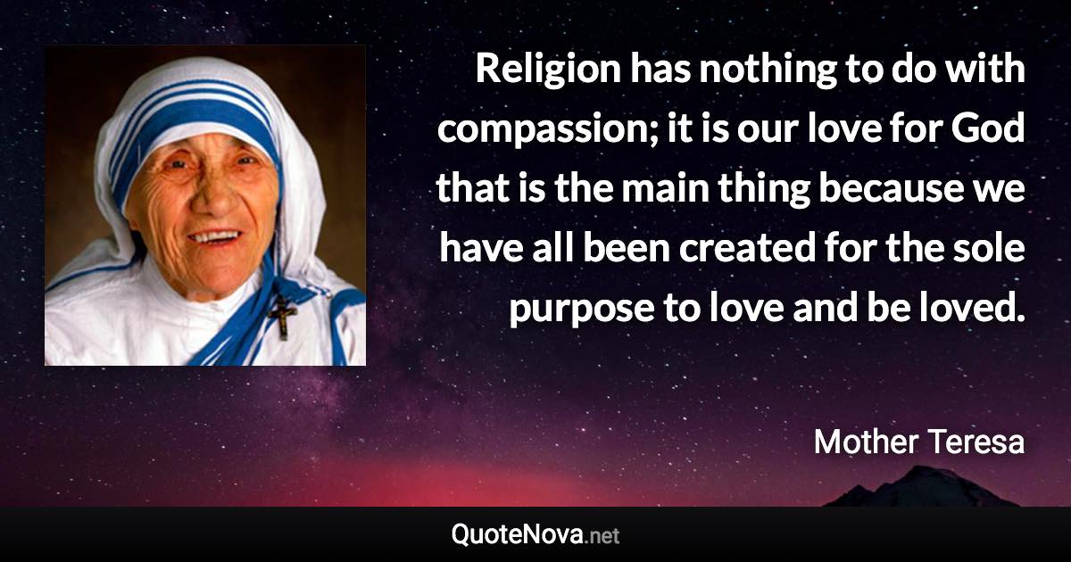 Religion has nothing to do with compassion; it is our love for God that is the main thing because we have all been created for the sole purpose to love and be loved. - Mother Teresa quote