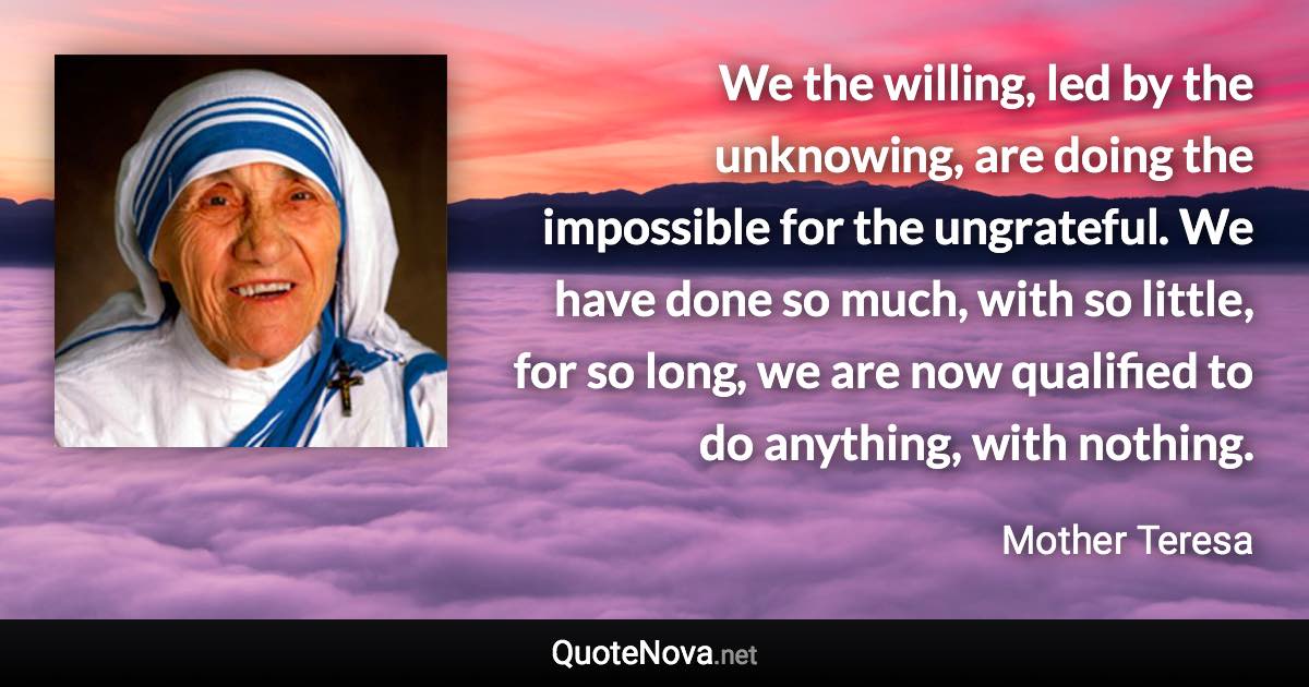 We the willing, led by the unknowing, are doing the impossible for the ungrateful. We have done so much, with so little, for so long, we are now qualified to do anything, with nothing. - Mother Teresa quote