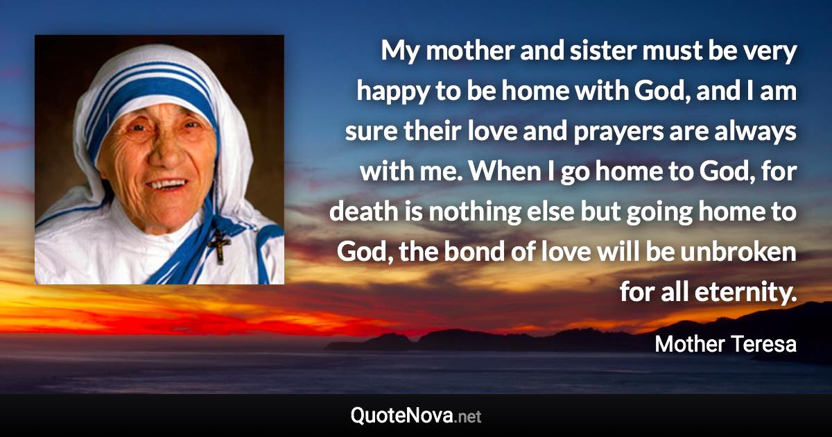 My mother and sister must be very happy to be home with God, and I am sure their love and prayers are always with me. When I go home to God, for death is nothing else but going home to God, the bond of love will be unbroken for all eternity. - Mother Teresa quote