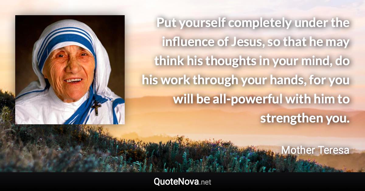 Put yourself completely under the influence of Jesus, so that he may think his thoughts in your mind, do his work through your hands, for you will be all-powerful with him to strengthen you. - Mother Teresa quote