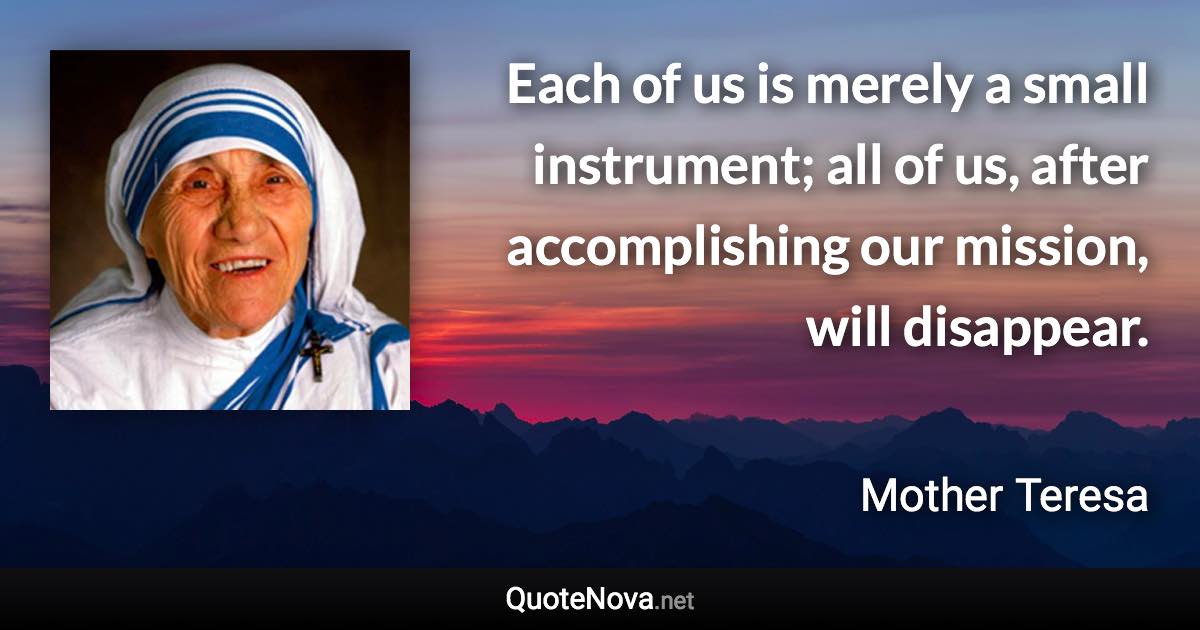 Each of us is merely a small instrument; all of us, after accomplishing our mission, will disappear. - Mother Teresa quote