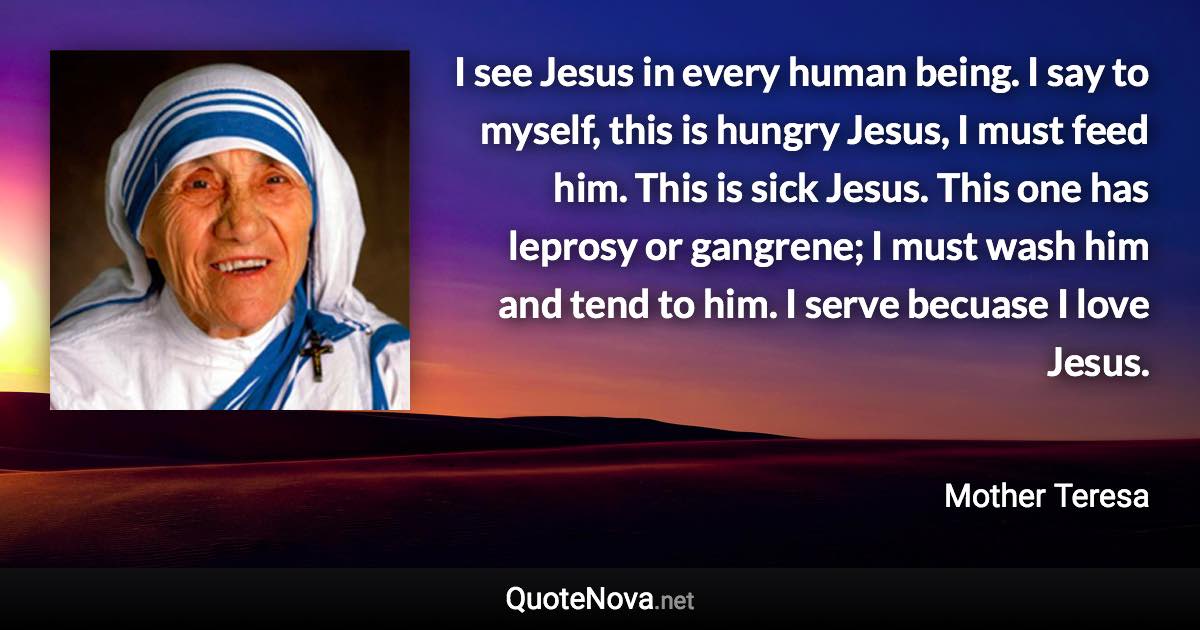 I see Jesus in every human being. I say to myself, this is hungry Jesus, I must feed him. This is sick Jesus. This one has leprosy or gangrene; I must wash him and tend to him. I serve becuase I love Jesus. - Mother Teresa quote