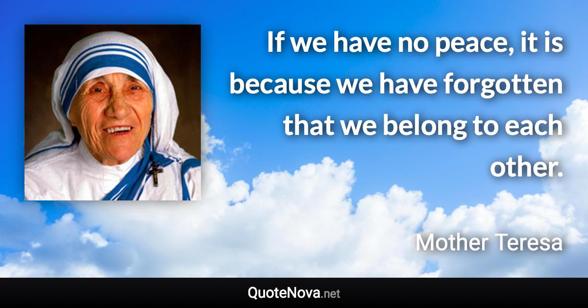 If we have no peace, it is because we have forgotten that we belong to each other. - Mother Teresa quote