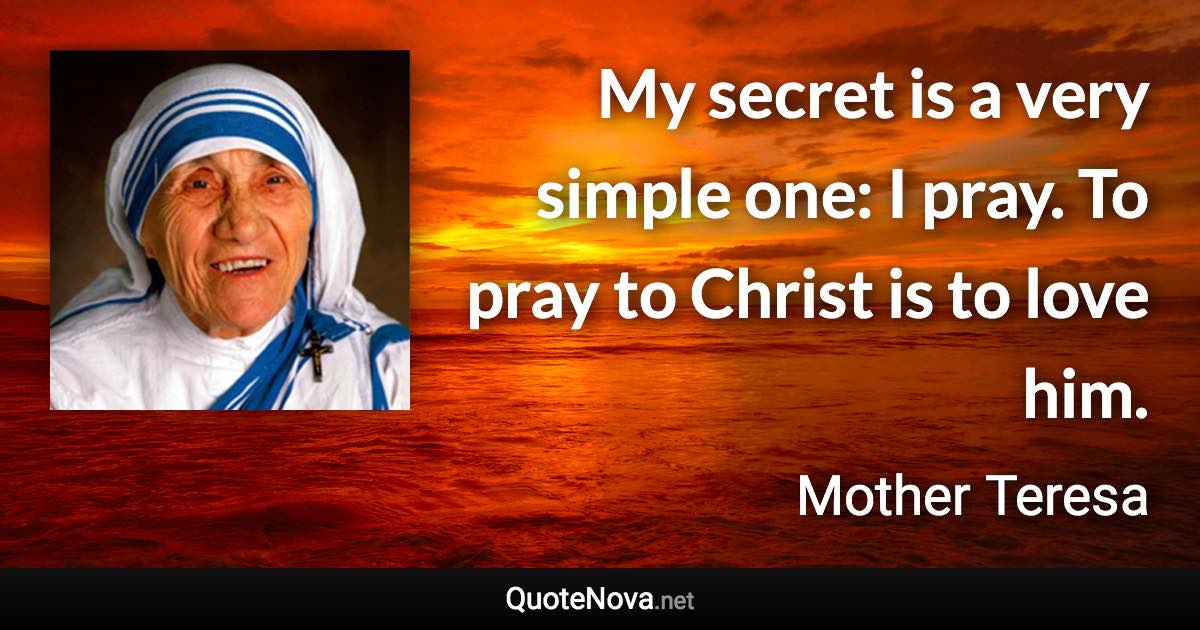 My secret is a very simple one: I pray. To pray to Christ is to love him. - Mother Teresa quote