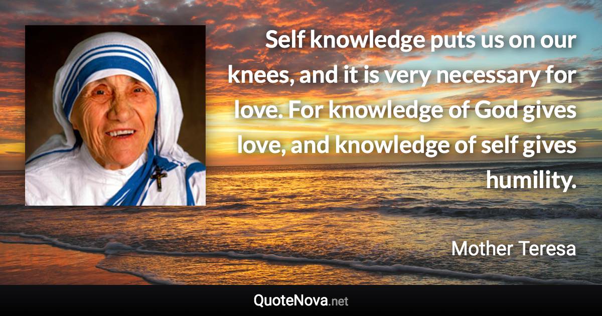 Self knowledge puts us on our knees, and it is very necessary for love. For knowledge of God gives love, and knowledge of self gives humility. - Mother Teresa quote