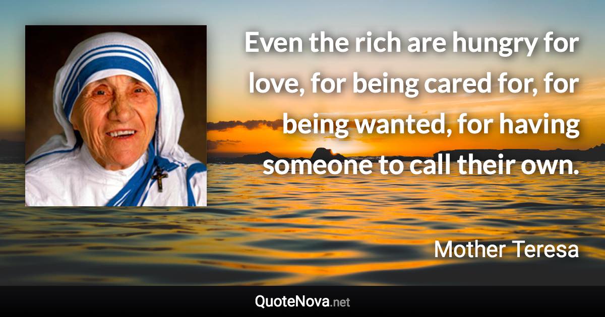 Even the rich are hungry for love, for being cared for, for being wanted, for having someone to call their own. - Mother Teresa quote