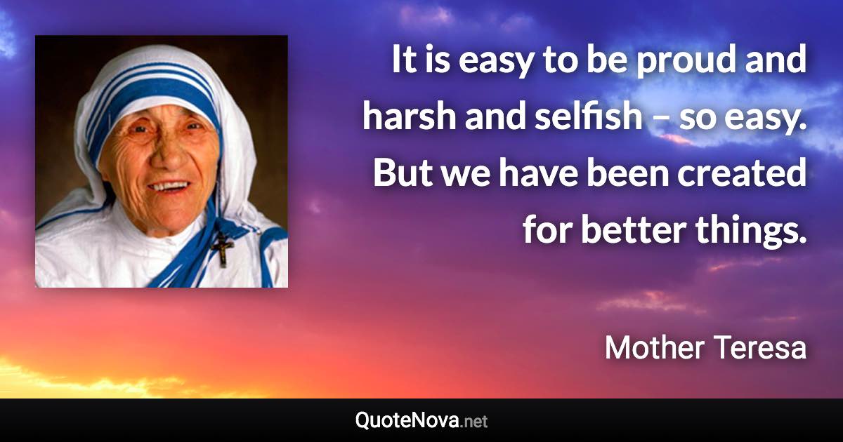It is easy to be proud and harsh and selfish – so easy. But we have been created for better things. - Mother Teresa quote