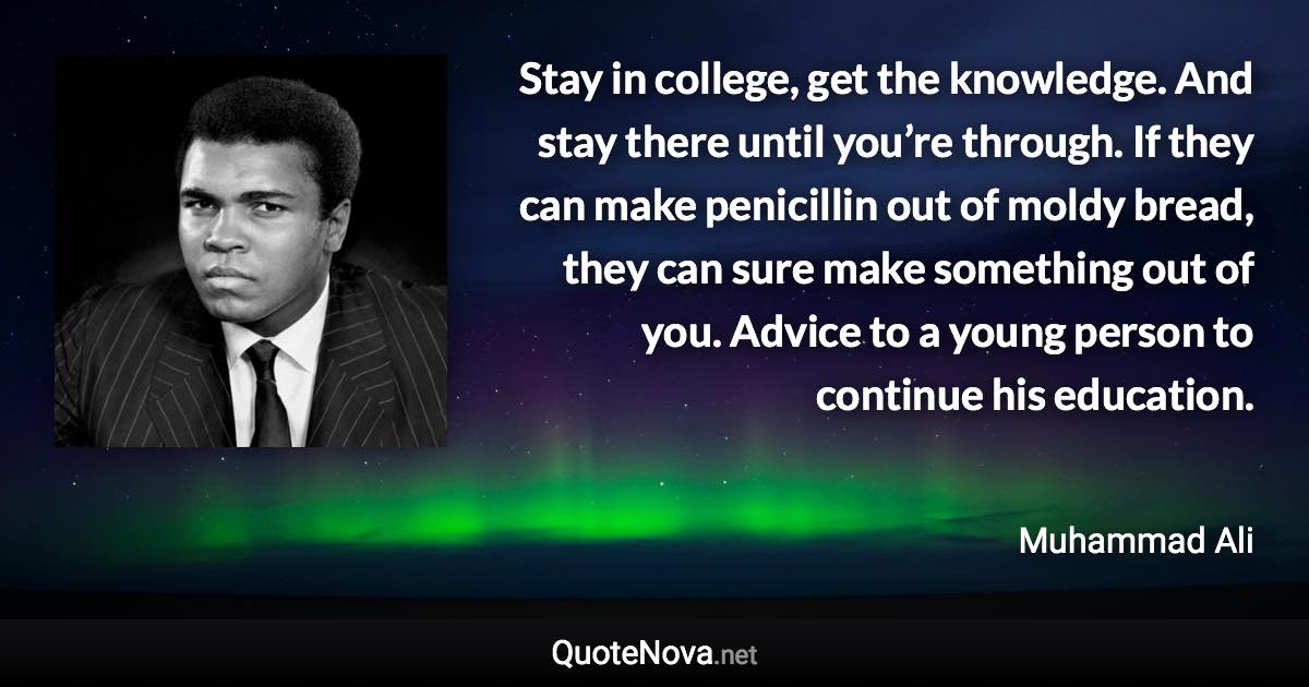 Stay in college, get the knowledge. And stay there until you’re through. If they can make penicillin out of moldy bread, they can sure make something out of you. Advice to a young person to continue his education. - Muhammad Ali quote