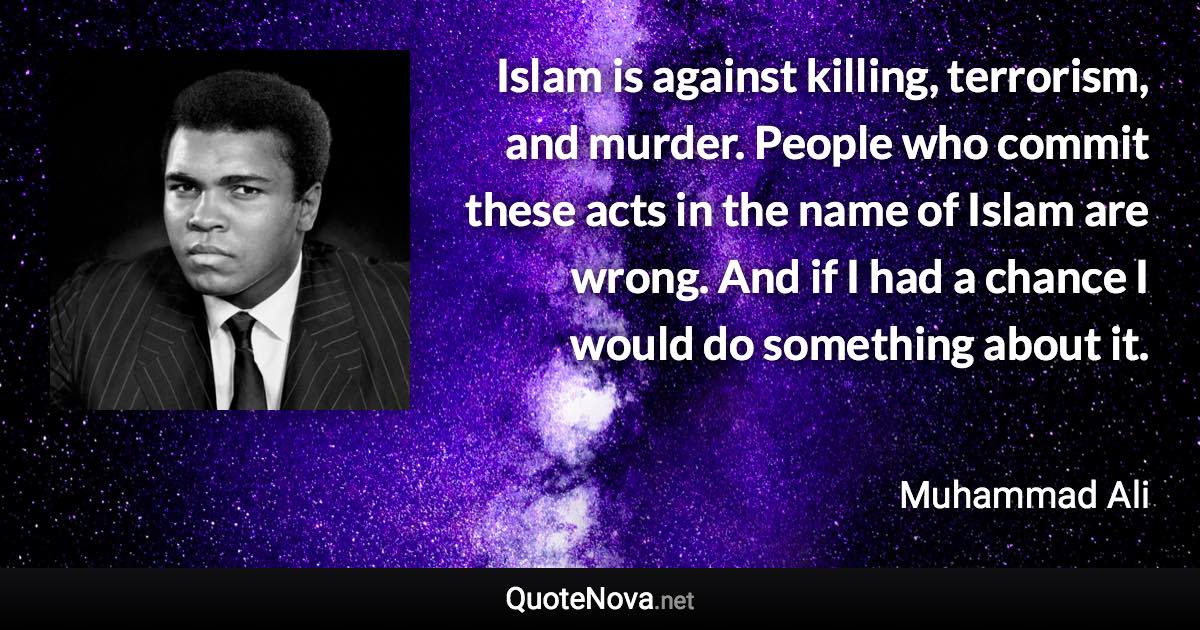 Islam is against killing, terrorism, and murder. People who commit these acts in the name of Islam are wrong. And if I had a chance I would do something about it. - Muhammad Ali quote