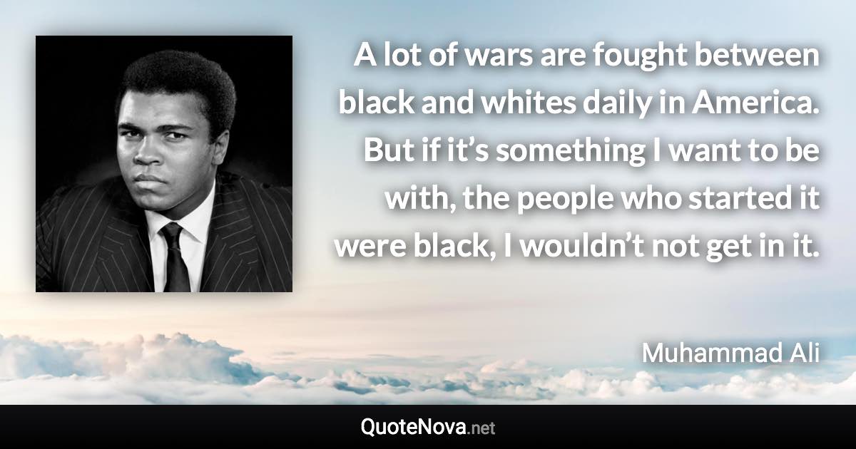 A lot of wars are fought between black and whites daily in America. But if it’s something I want to be with, the people who started it were black, I wouldn’t not get in it. - Muhammad Ali quote