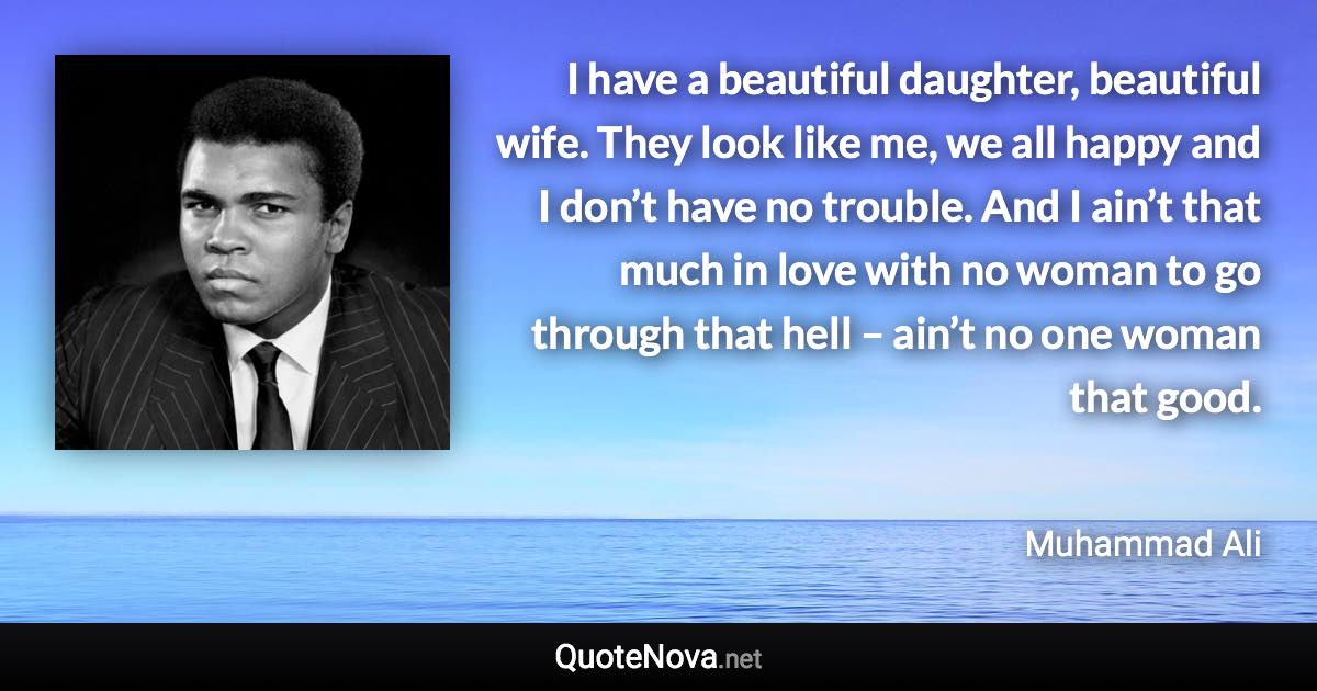 I have a beautiful daughter, beautiful wife. They look like me, we all happy and I don’t have no trouble. And I ain’t that much in love with no woman to go through that hell – ain’t no one woman that good. - Muhammad Ali quote