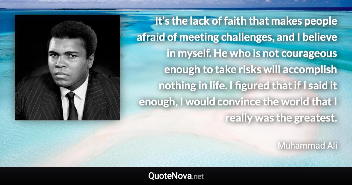 It’s the lack of faith that makes people afraid of meeting challenges, and I believe in myself. He who is not courageous enough to take risks will accomplish nothing in life. I figured that if I said it enough, I would convince the world that I really was the greatest. - Muhammad Ali quote