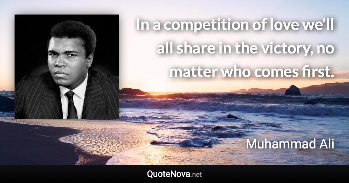 In a competition of love we’ll all share in the victory, no matter who comes first. - Muhammad Ali quote