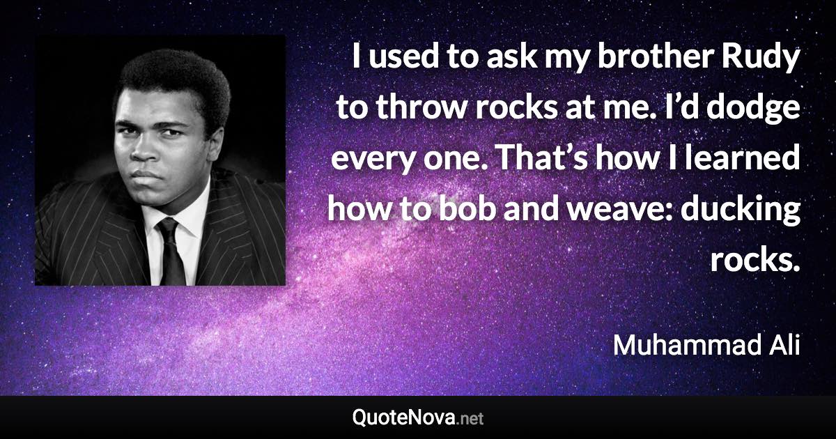 I used to ask my brother Rudy to throw rocks at me. I’d dodge every one. That’s how I learned how to bob and weave: ducking rocks. - Muhammad Ali quote