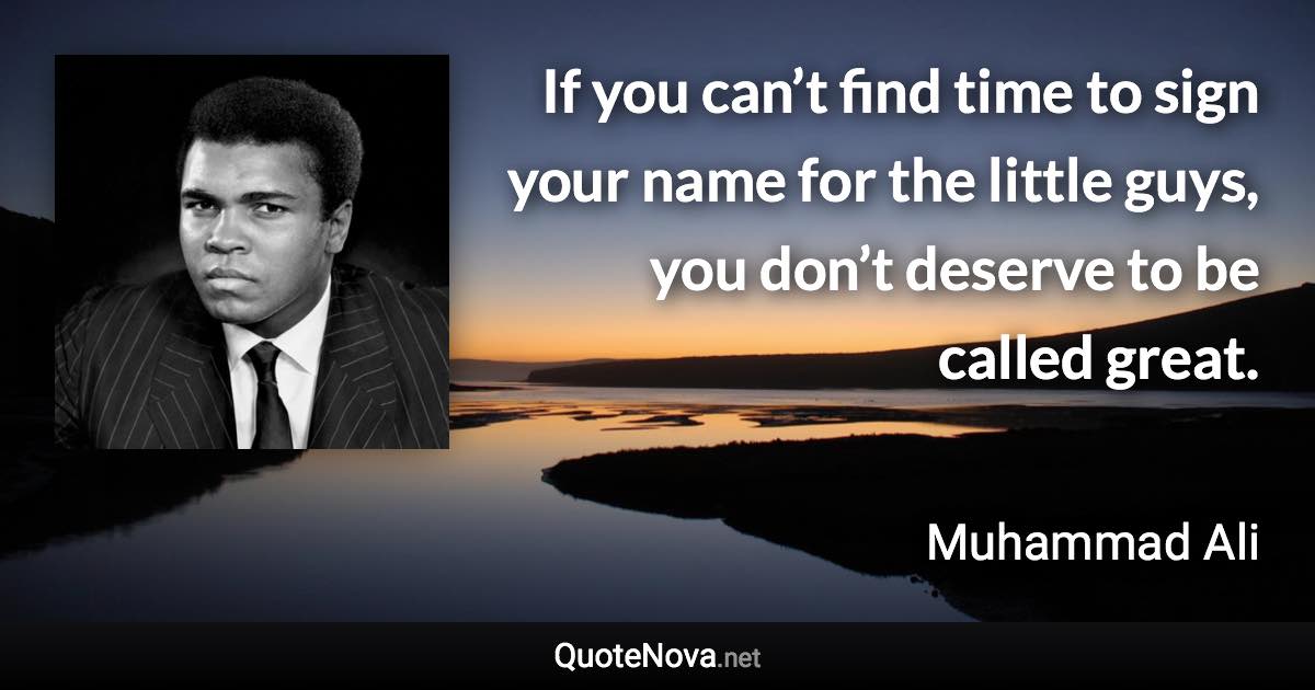 If you can’t find time to sign your name for the little guys, you don’t deserve to be called great. - Muhammad Ali quote