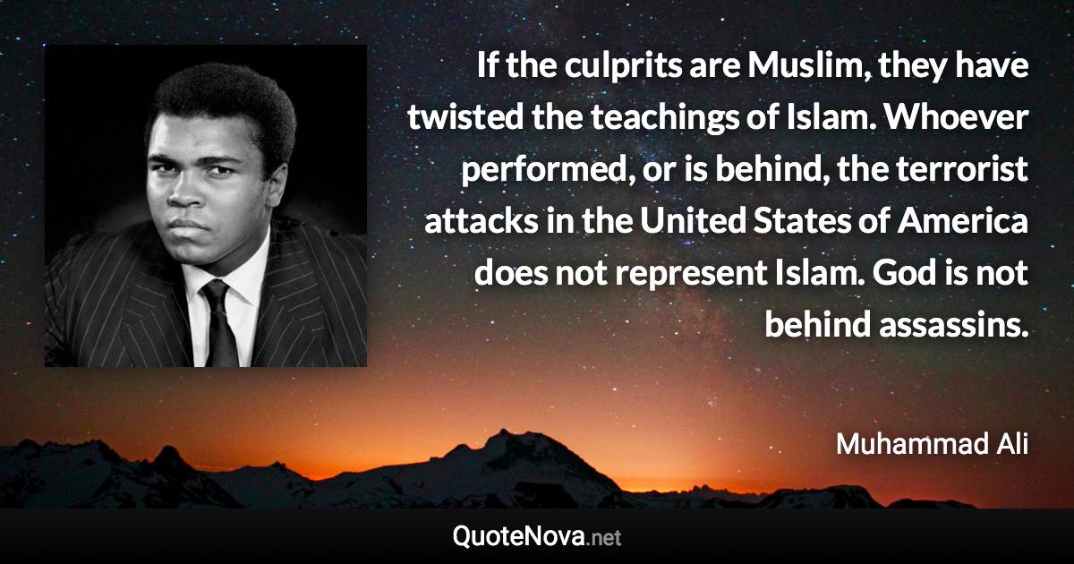 If the culprits are Muslim, they have twisted the teachings of Islam. Whoever performed, or is behind, the terrorist attacks in the United States of America does not represent Islam. God is not behind assassins. - Muhammad Ali quote