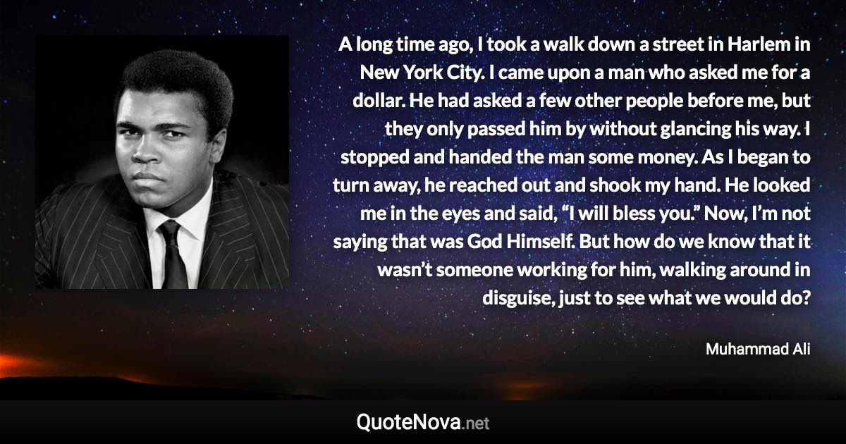 A long time ago, I took a walk down a street in Harlem in New York City. I came upon a man who asked me for a dollar. He had asked a few other people before me, but they only passed him by without glancing his way. I stopped and handed the man some money. As I began to turn away, he reached out and shook my hand. He looked me in the eyes and said, “I will bless you.” Now, I’m not saying that was God Himself. But how do we know that it wasn’t someone working for him, walking around in disguise, just to see what we would do? - Muhammad Ali quote