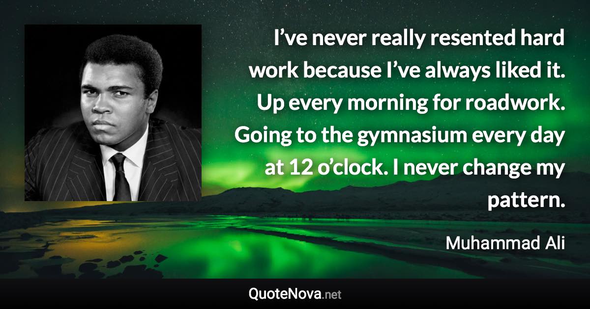 I’ve never really resented hard work because I’ve always liked it. Up every morning for roadwork. Going to the gymnasium every day at 12 o’clock. I never change my pattern. - Muhammad Ali quote