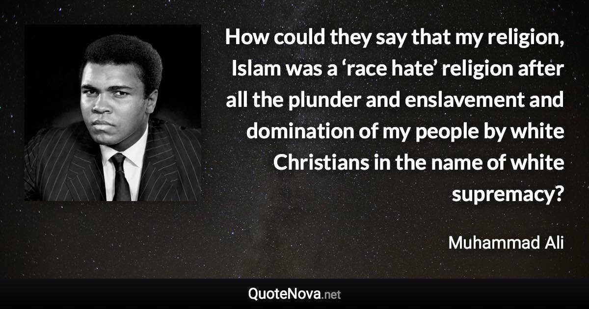 How could they say that my religion, Islam was a ‘race hate’ religion after all the plunder and enslavement and domination of my people by white Christians in the name of white supremacy? - Muhammad Ali quote