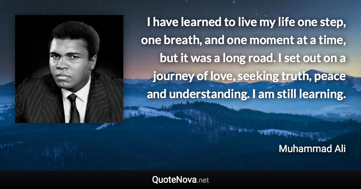 I have learned to live my life one step, one breath, and one moment at a time, but it was a long road. I set out on a journey of love, seeking truth, peace and understanding. I am still learning. - Muhammad Ali quote