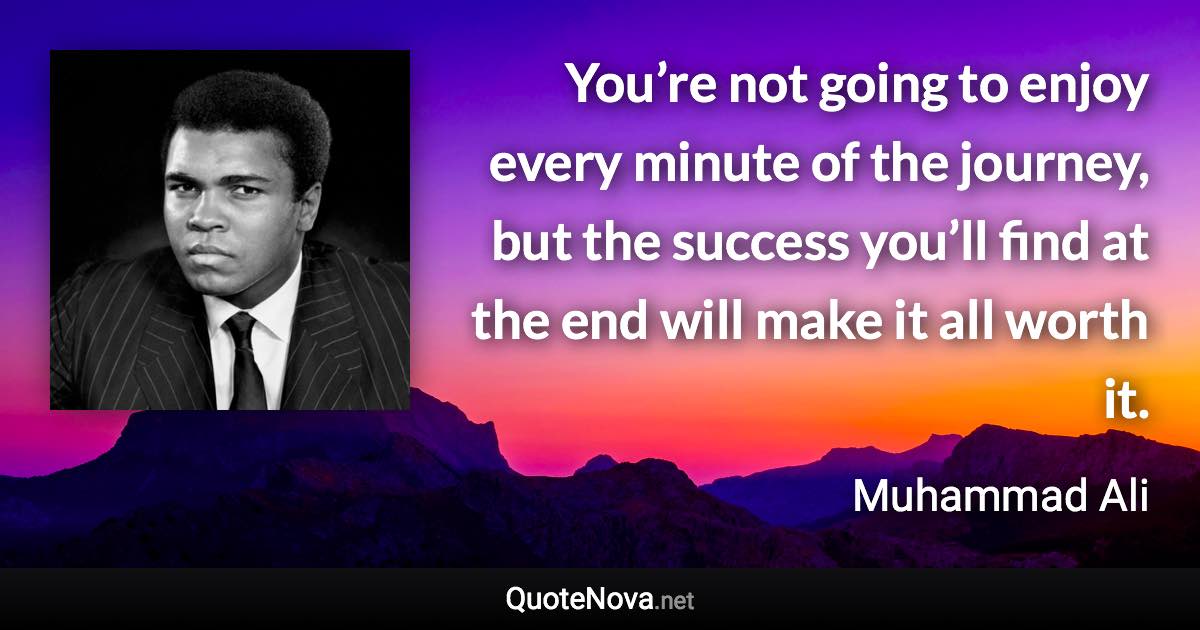 You’re not going to enjoy every minute of the journey, but the success you’ll find at the end will make it all worth it. - Muhammad Ali quote