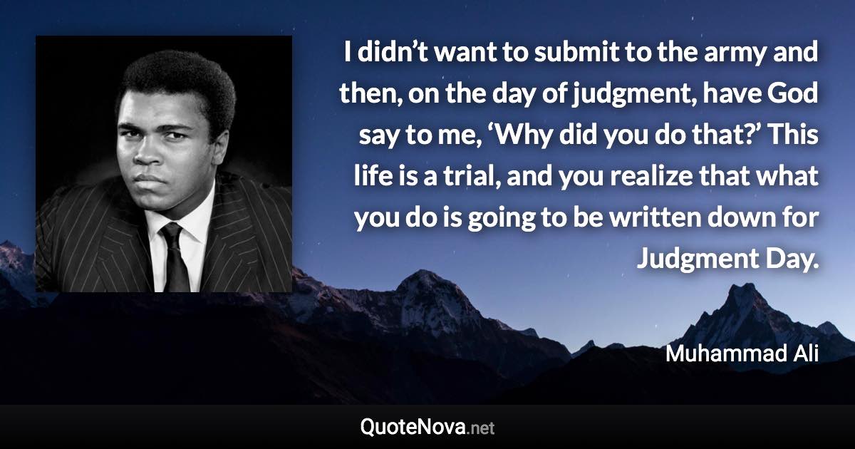 I didn’t want to submit to the army and then, on the day of judgment, have God say to me, ‘Why did you do that?’ This life is a trial, and you realize that what you do is going to be written down for Judgment Day. - Muhammad Ali quote