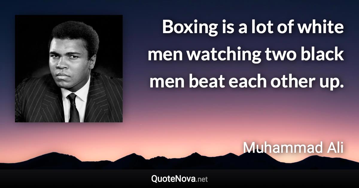 Boxing is a lot of white men watching two black men beat each other up. - Muhammad Ali quote