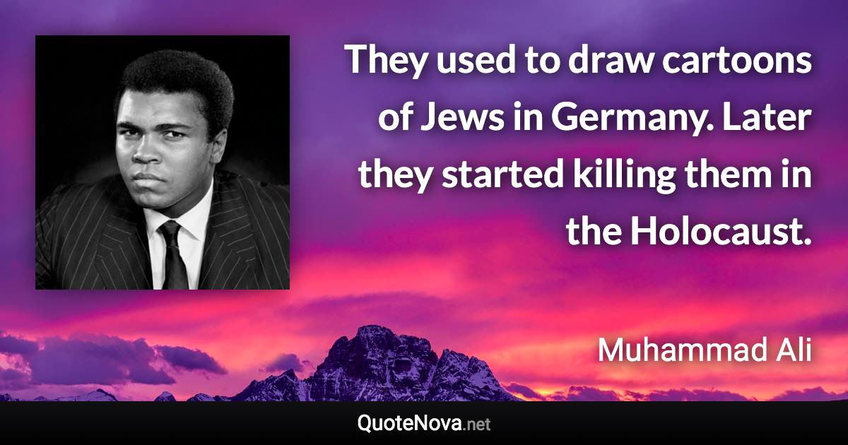 They used to draw cartoons of Jews in Germany. Later they started killing them in the Holocaust. - Muhammad Ali quote