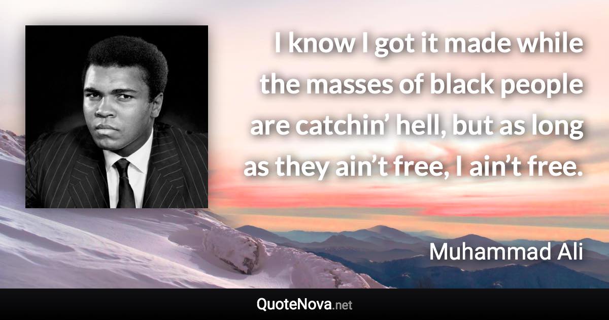 I know I got it made while the masses of black people are catchin’ hell, but as long as they ain’t free, I ain’t free. - Muhammad Ali quote