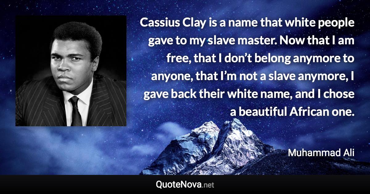 Cassius Clay is a name that white people gave to my slave master. Now that I am free, that I don’t belong anymore to anyone, that I’m not a slave anymore, I gave back their white name, and I chose a beautiful African one. - Muhammad Ali quote