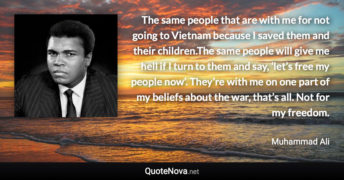 The same people that are with me for not going to Vietnam because I saved them and their children.The same people will give me hell if I turn to them and say, ‘let’s free my people now’. They’re with me on one part of my beliefs about the war, that’s all. Not for my freedom. - Muhammad Ali quote