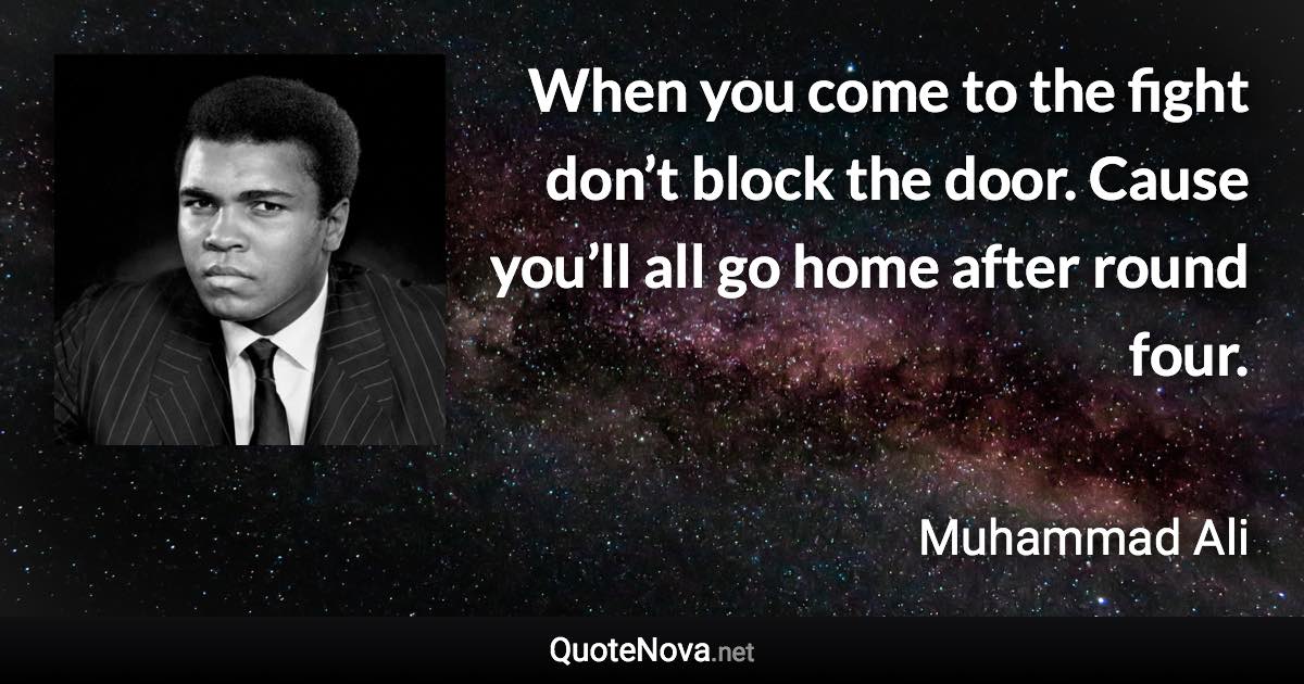 When you come to the fight don’t block the door. Cause you’ll all go home after round four. - Muhammad Ali quote