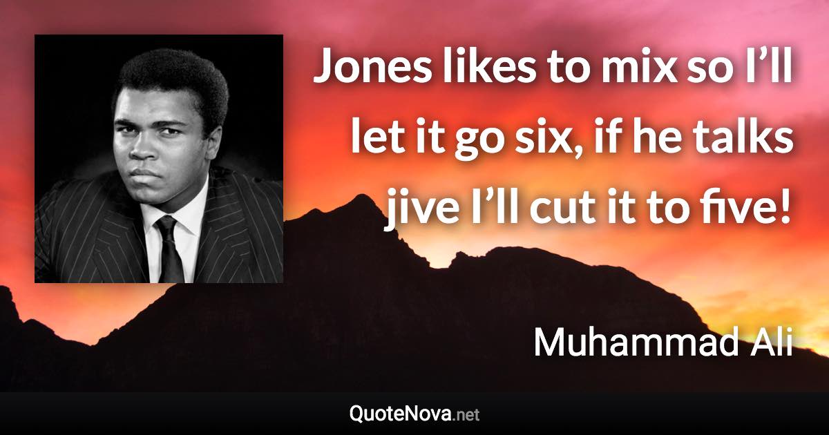 Jones likes to mix so I’ll let it go six, if he talks jive I’ll cut it to five! - Muhammad Ali quote