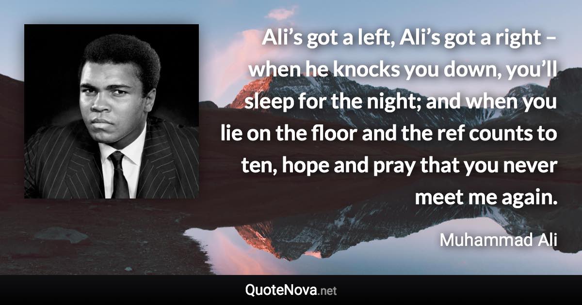 Ali’s got a left, Ali’s got a right – when he knocks you down, you’ll sleep for the night; and when you lie on the floor and the ref counts to ten, hope and pray that you never meet me again. - Muhammad Ali quote