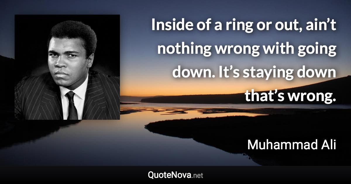 Inside of a ring or out, ain’t nothing wrong with going down. It’s staying down that’s wrong. - Muhammad Ali quote