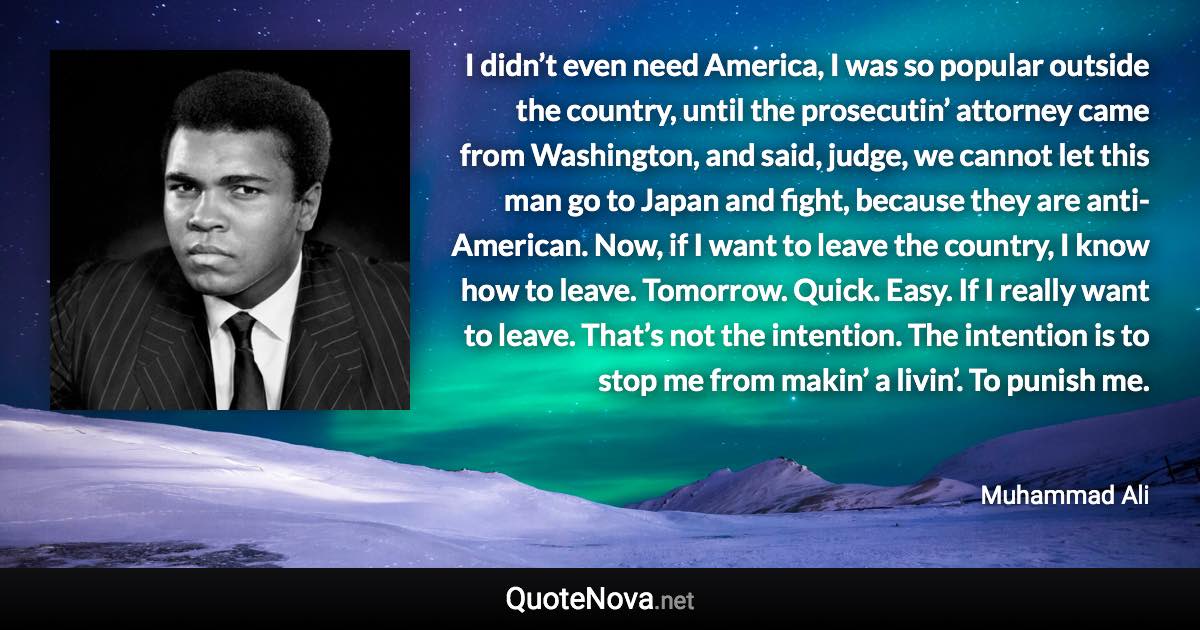 I didn’t even need America, I was so popular outside the country, until the prosecutin’ attorney came from Washington, and said, judge, we cannot let this man go to Japan and fight, because they are anti-American. Now, if I want to leave the country, I know how to leave. Tomorrow. Quick. Easy. If I really want to leave. That’s not the intention. The intention is to stop me from makin’ a livin’. To punish me. - Muhammad Ali quote