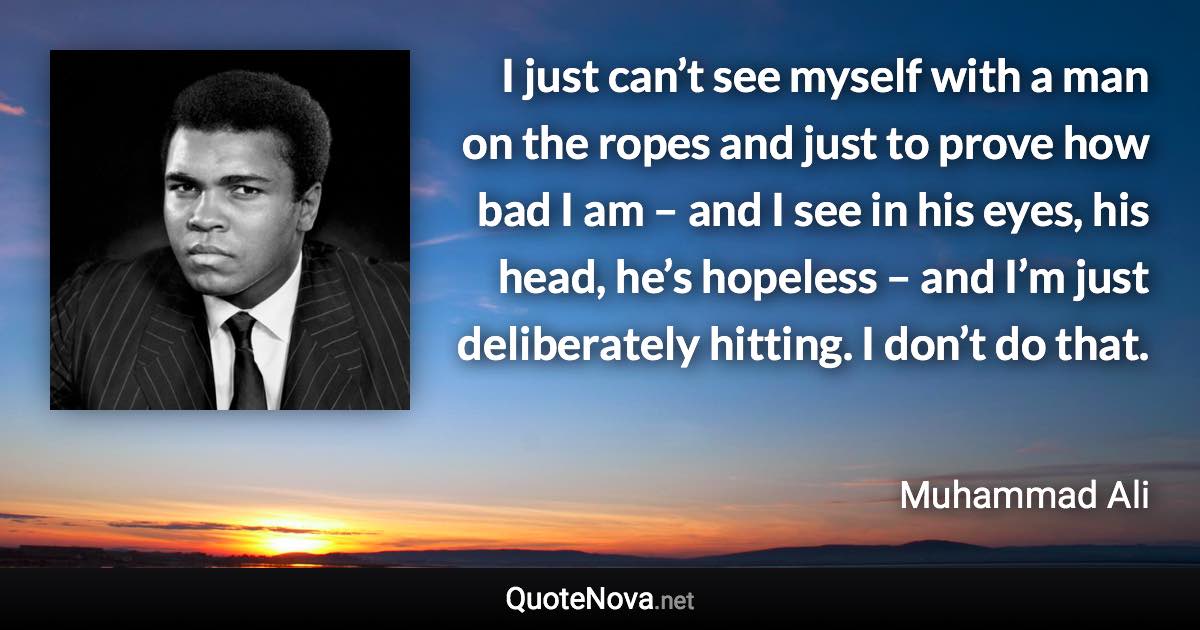 I just can’t see myself with a man on the ropes and just to prove how bad I am – and I see in his eyes, his head, he’s hopeless – and I’m just deliberately hitting. I don’t do that. - Muhammad Ali quote