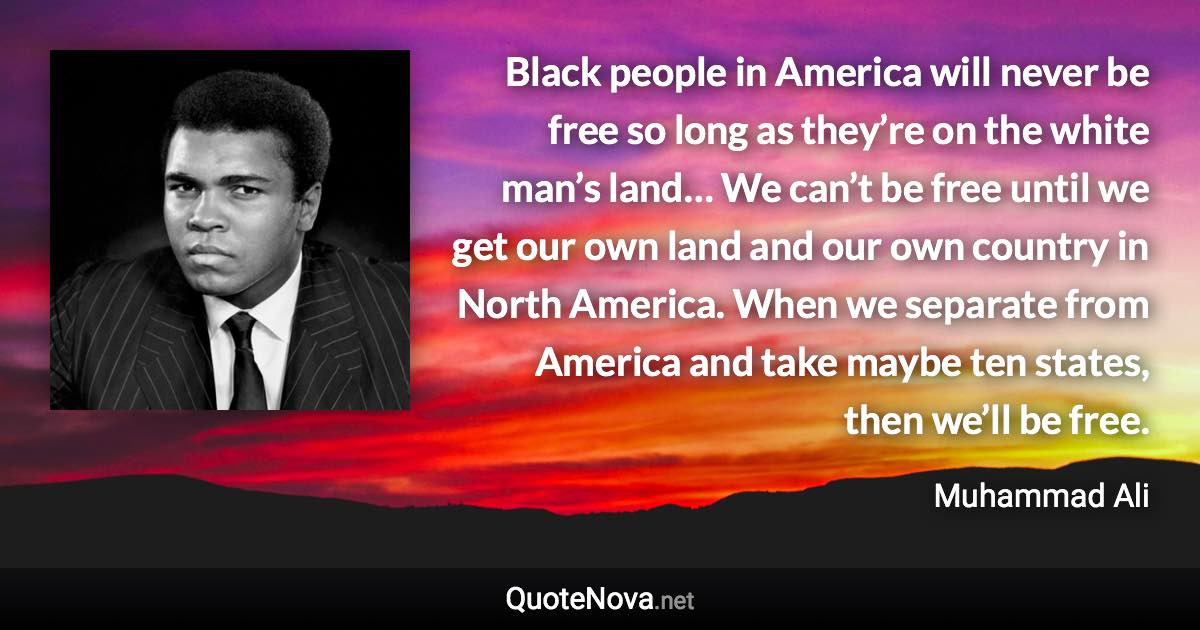 Black people in America will never be free so long as they’re on the white man’s land… We can’t be free until we get our own land and our own country in North America. When we separate from America and take maybe ten states, then we’ll be free. - Muhammad Ali quote