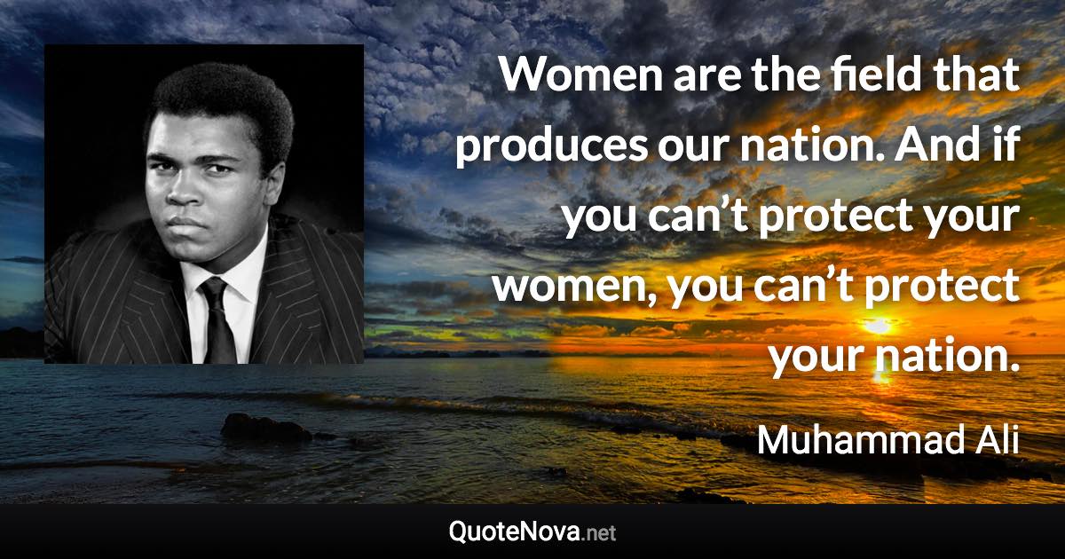 Women are the field that produces our nation. And if you can’t protect your women, you can’t protect your nation. - Muhammad Ali quote