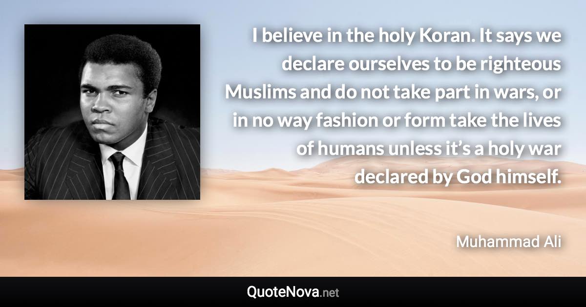 I believe in the holy Koran. It says we declare ourselves to be righteous Muslims and do not take part in wars, or in no way fashion or form take the lives of humans unless it’s a holy war declared by God himself. - Muhammad Ali quote