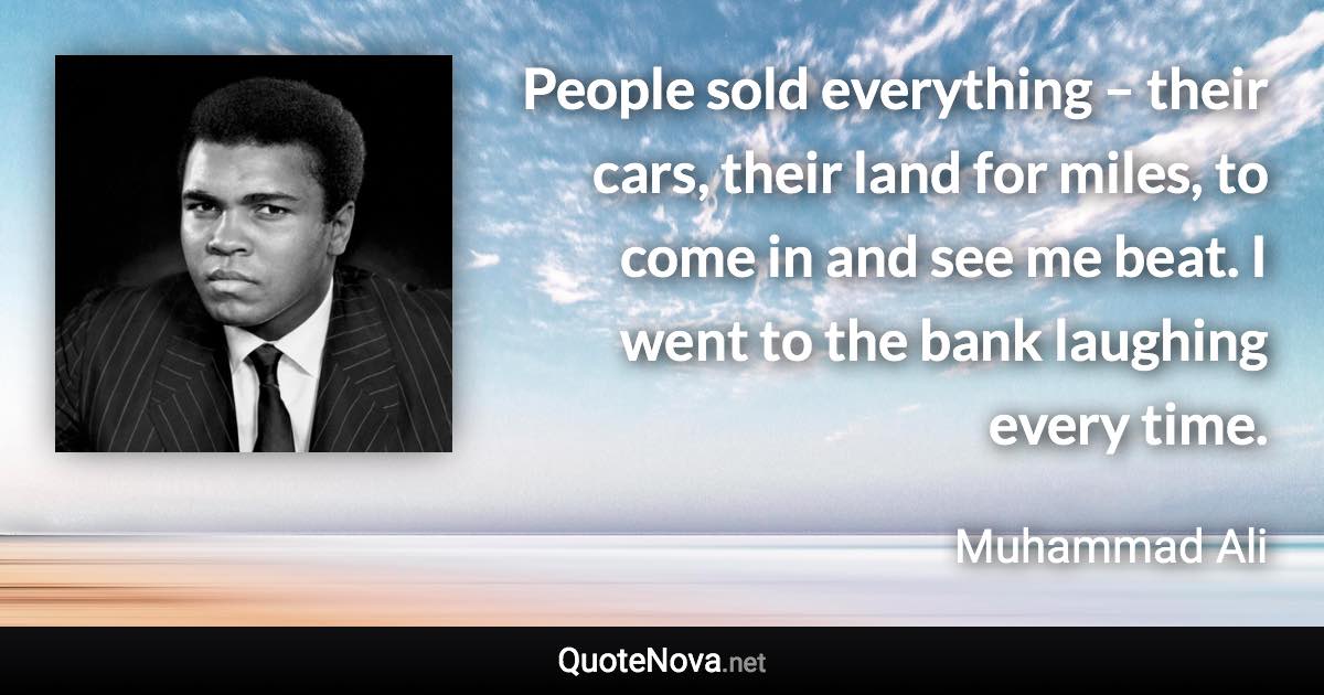 People sold everything – their cars, their land for miles, to come in and see me beat. I went to the bank laughing every time. - Muhammad Ali quote