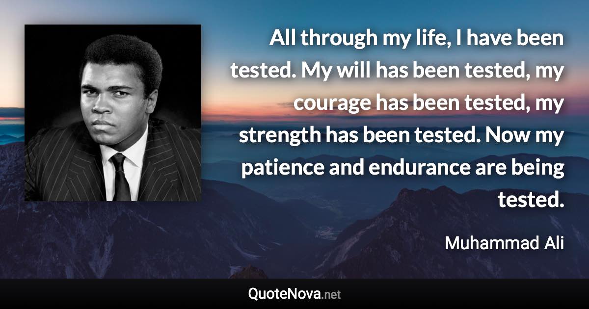 All through my life, I have been tested. My will has been tested, my courage has been tested, my strength has been tested. Now my patience and endurance are being tested. - Muhammad Ali quote